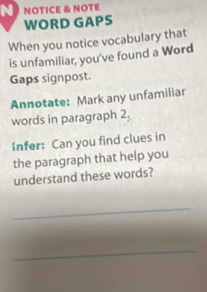 NOTICE & NOTE 
WORD GAPS 
When you notice vocabulary that 
is unfamiliar, you’ve found a Word 
Gaps signpost. 
Annotate: Mark any unfamiliar 
words in paragraph 2, 
Infer: Can you find clues in 
the paragraph that help you 
understand these words? 
_ 
_