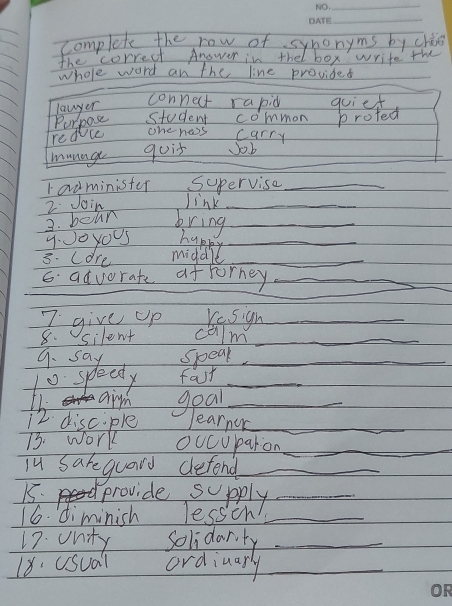 complete the row of synonyms by chine
the correct Anower in thel box write the
_
Whole word an the line provided
lawyer
connect rapid guief
Purpose student common protec
redvce one hess carry
munage guit Job
Iadminister Supervise_
2 Join Jink_
3. beun bring_
9:00yOu5 hupky_
3. Lare middle_
G advorate afrorney_
_
I give up resign_
8. silent calm_
9. say speak._
10 speedy fast_
LL. airm geal_
12. disciple learnur_
73. work oucuparon_
iu Sarequary defend_
15. provide supply_
16. diminish lessin_
17. Unity Solidarity_
18' UsSual ordiuarly_