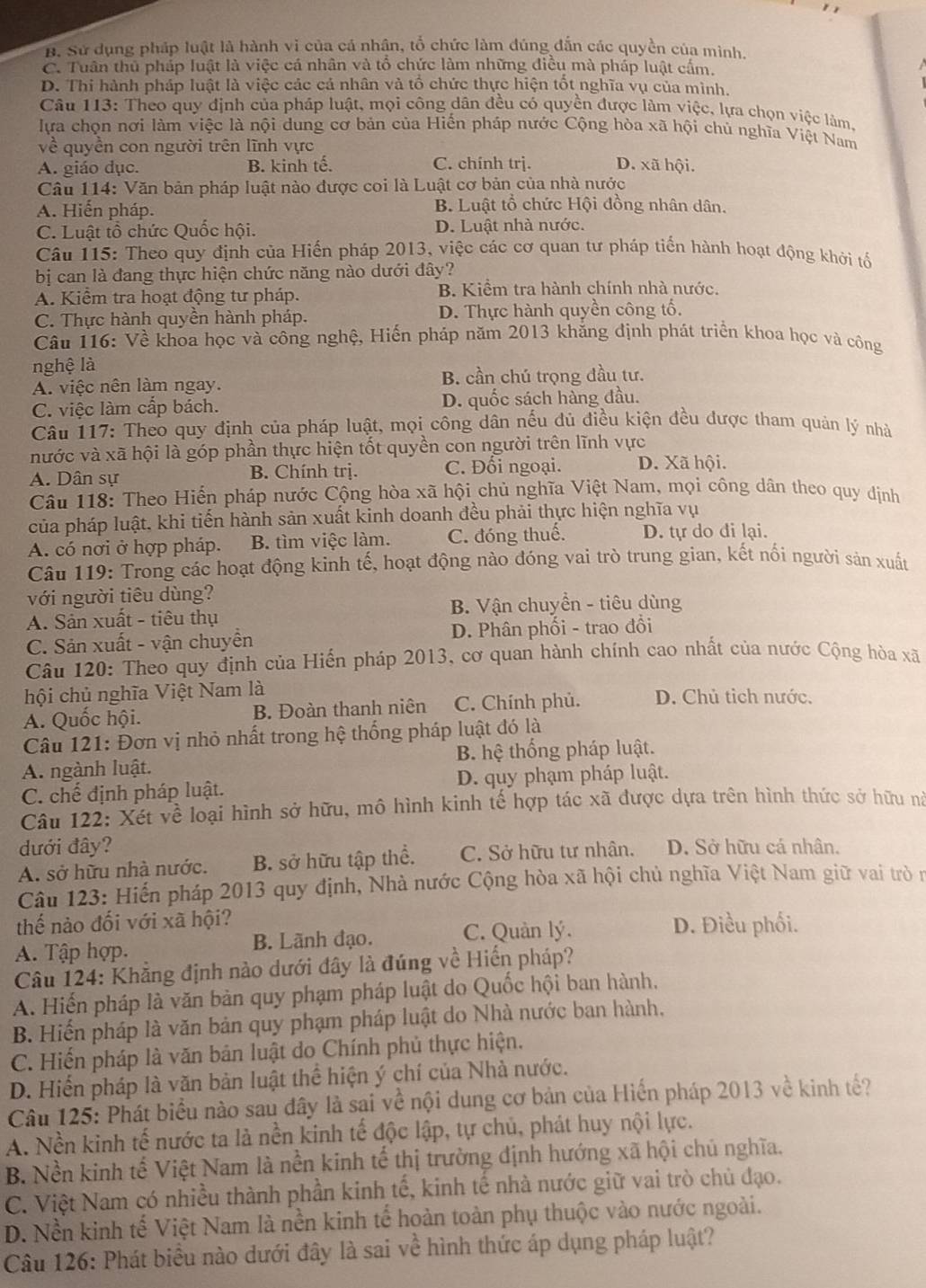 B. Sử dụng pháp luật là hành vì của cá nhận, tổ chức làm đúng dẫn các quyền của mình.
C. Tuân thủ pháp luật là việc cá nhân và tổ chức làm những điều mà pháp luật cấm.
D. Thi hành pháp luật là việc các cả nhân và tổ chức thực hiện tốt nghĩa vụ của mình.
Câu 113: Theo quy định của pháp luật, mọi công dân đều có quyền được làm việc, lựa chọn việc làm.
lựa chọn nơi làm việc là nội dung cơ bản của Hiến pháp nước Cộng hòa xã hội chủ nghĩa Việt Nam
về quyền con người trên lĩnh vực D. xã hội.
A. giáo dục. B. kinh tế. C. chính trj.
Câu 114: Văn bản pháp luật nào được coi là Luật cơ bản của nhà nước
A. Hiến pháp.
B. Luật tổ chức Hội đồng nhân dân.
C. Luật tổ chức Quốc hội. D. Luật nhà nước.
Câu 115: Theo quy định của Hiến pháp 2013, việc các cơ quan tư pháp tiến hành hoạt động khởi tổ
bị can là đang thực hiện chức năng nào dưới đây?
A. Kiểm tra hoạt động tư pháp. B. Kiểm tra hành chính nhà nước.
C. Thực hành quyền hành pháp. D. Thực hành quyền công tố.
Câu 116: Về khoa học và công nghệ, Hiến pháp năm 2013 khăng định phát triển khoa học và công
nghệ là
B. cần chú trọng đầu tư.
A. việc nên làm ngay.
C. việc làm cấp bách. D. quốc sách hàng đầu.
Câu 117: Theo quy định của pháp luật, mọi công dân nếu dủ điều kiện đều được tham quản lý nhà
nước và xã hội là góp phần thực hiện tốt quyền con người trên lĩnh vực
A. Dân sự B. Chính trị. C. Đối ngoại. D. Xã hội.
Câu 118: Theo Hiến pháp nước Cộng hòa xã hội chủ nghĩa Việt Nam, mọi công dân theo quy định
của pháp luật, khi tiến hành sản xuất kinh doanh đều phải thực hiện nghĩa vụ
A. có nơi ở hợp pháp. B. tìm việc làm. C. đóng thuế. D. tự do di lại.
Câu 119: Trong các hoạt động kinh tế, hoạt động nào đóng vai trò trung gian, kết nổi người sản xuất
với người tiêu dùng?
A. Sản xuất - tiêu thụ B. Vận chuyển - tiêu dùng
C. Sản xuất - vận chuyền D. Phân phối - trao đổi
Câu 120: Theo quy định của Hiến pháp 2013, cơ quan hành chính cao nhất của nước Cộng hòa xã
hội chủ nghĩa Việt Nam là
A. Quốc hội. B. Đoàn thanh niên C. Chính phủ. D. Chủ tỉch nước.
Câu 121: Đơn vị nhỏ nhất trong hệ thống pháp luật đó là
A. ngành luật. B. hệ thống pháp luật.
C. chế định pháp luật. D. quy phạm pháp luật.
Câu 122: Xét về loại hình sở hữu, mô hình kinh tế hợp tác xã được dựa trên hình thức sở hữu nà
đưới đây?
A. sở hữu nhà nước. B. sở hữu tập thể. C. Sở hữu tư nhân. D. Sở hữu cá nhân.
Câu 123: Hiển pháp 2013 quy định, Nhà nước Cộng hòa xã hội chủ nghĩa Việt Nam giữ vai trò n
thế nào đối với xã hội?
A. Tập hợp. B. Lãnh đạo. C. Quản lý.
D. Điều phối.
Câu 124: Khẳng định nào dưới đây là đúng về Hiển pháp?
A. Hiến pháp là văn bản quy phạm pháp luật do Quốc hội ban hành,
B. Hiến pháp là văn bản quy phạm pháp luật do Nhà nước ban hành,
C. Hiến pháp là văn bản luật do Chính phủ thực hiện.
D. Hiển pháp là văn bản luật thể hiện ý chí của Nhà nước.
Câu 125: Phát biểu nào sau đây là sai về nội dung cơ bản của Hiến pháp 2013 về kinh tế?
A. Nền kinh tế nước ta là nền kinh tế độc lập, tự chủ, phát huy nội lực.
B. Nền kinh tế Việt Nam là nền kinh tế thị trường định hướng xã hội chủ nghĩa.
C. Việt Nam có nhiều thành phần kinh tế, kinh tế nhà nước giữ vai trò chủ đạo.
D. Nền kinh tế Việt Nam là nền kinh tế hoàn toàn phụ thuộc vào nước ngoài.
Câu 126: Phát biểu nào dưới đây là sai về hình thức áp dụng pháp luật?