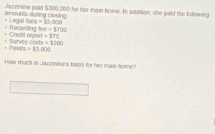 Jazzmine paid $300,000 for her main home. In addillion, she paid the following 
amounts during closing. Legal fees =$5,000
Recording fee =$700
Credit report =$75
* Points Survey costs =$200
=$3,000
How much is Jazzmine's basis for her main home?