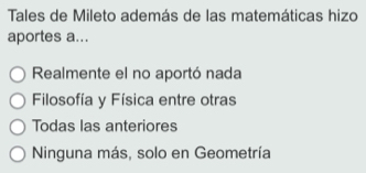 Tales de Mileto además de las matemáticas hizo
aportes a...
Realmente el no aportó nada
Filosofía y Física entre otras
Todas las anteriores
Ninguna más, solo en Geometría