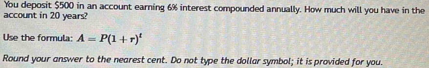 You deposit $500 in an account earning 6% interest compounded annually. How much will you have in the 
account in 20 years? 
Use the formula: A=P(1+r)^t
Round your answer to the nearest cent. Do not type the dollar symbol; it is provided for you.