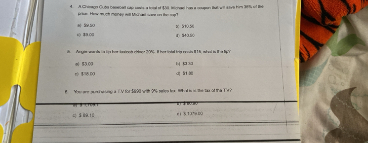 A Chicago Cubs baseball cap costs a total of $30. Michael has a coupon that will save him 35% of the
price. How much money will Michael save on the cap?
a) $9.50 b) $10.50
c) $9.00 d) $40.50
5. Angie wants to tip her taxicab driver 20%. If her total trip costs $15. what is the tip?
a) $3.00 b) $3.30
c) $18.00 d) $1.80
6. You are purchasing a T.V for $990 with 9% sales tax. What is is the tax of the T.V?
) § 1,709.1 ( $ 80 .9 0
c) $ 89.10 d) $ 1079.00