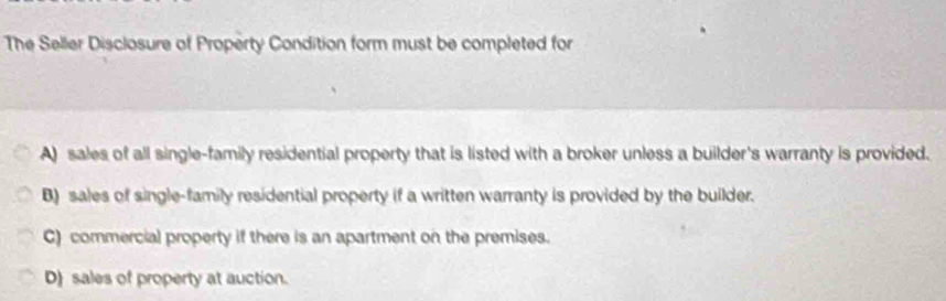 The Seller Disclosure of Property Condition form must be completed for
A) sales of all single-family residential property that is listed with a broker unless a builder's warranty is provided.
B) sales of single-family residential property if a written warranty is provided by the builder.
C) commercial property if there is an apartment on the premises.
D) sales of property at auction.