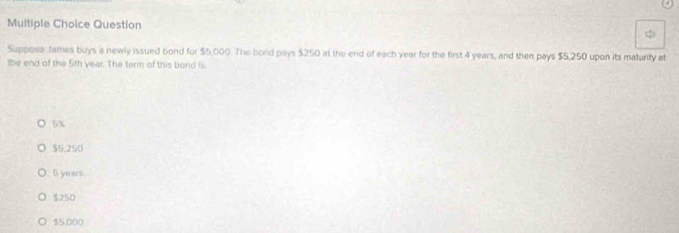 Question
Suppose James buys a newly issued bond for $5,000. The bond pays $250 at the end of each year for the first 4 years, and then pays $5,250 upon its maturity at
the end of the 5th year. The term of this bond is:
5%
$5.250
5 years
$250
$5,000