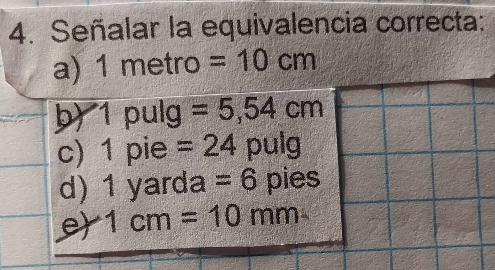 Señalar la equivalencia correcta:
a) 1 metro =10cm
b) 1 pulg =5,54cm
c) 1 pie =24 pulg
d) 1 yarda =6 pies
e 1cm=10 mm