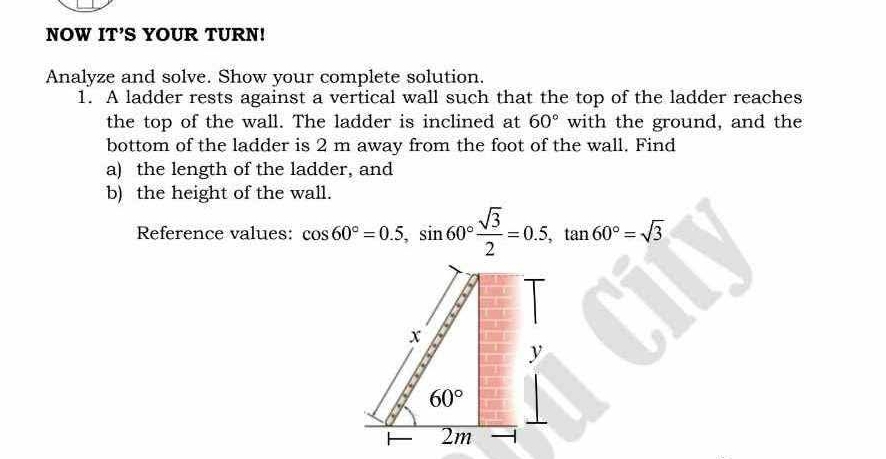 NOW IT'S YOUR TURN! 
Analyze and solve. Show your complete solution. 
1. A ladder rests against a vertical wall such that the top of the ladder reaches 
the top of the wall. The ladder is inclined at 60° with the ground, and the 
bottom of the ladder is 2 m away from the foot of the wall. Find 
a) the length of the ladder, and 
b) the height of the wall. 
Reference values: cos 60°=0.5, sin 60° sqrt(3)/2 =0.5, tan 60°=sqrt(3)
x
y
60°
2m