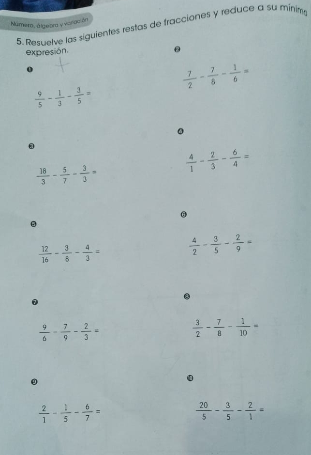 Número, álgebra y variación 
5. Resuelve las siguientes restas de fracciones y reduce a su mínima 
expresión. 
@ 
0
 7/2 - 7/8 - 1/6 =
 9/5 - 1/3 - 3/5 =
④
 18/3 - 5/7 - 3/3 =
 4/1 - 2/3 - 6/4 =
6
 12/16 - 3/8 - 4/3 =
 4/2 - 3/5 - 2/9 =
B
 9/6 - 7/9 - 2/3 =
 3/2 - 7/8 - 1/10 =
9
 2/1 - 1/5 - 6/7 =
 20/5 - 3/5 - 2/1 =