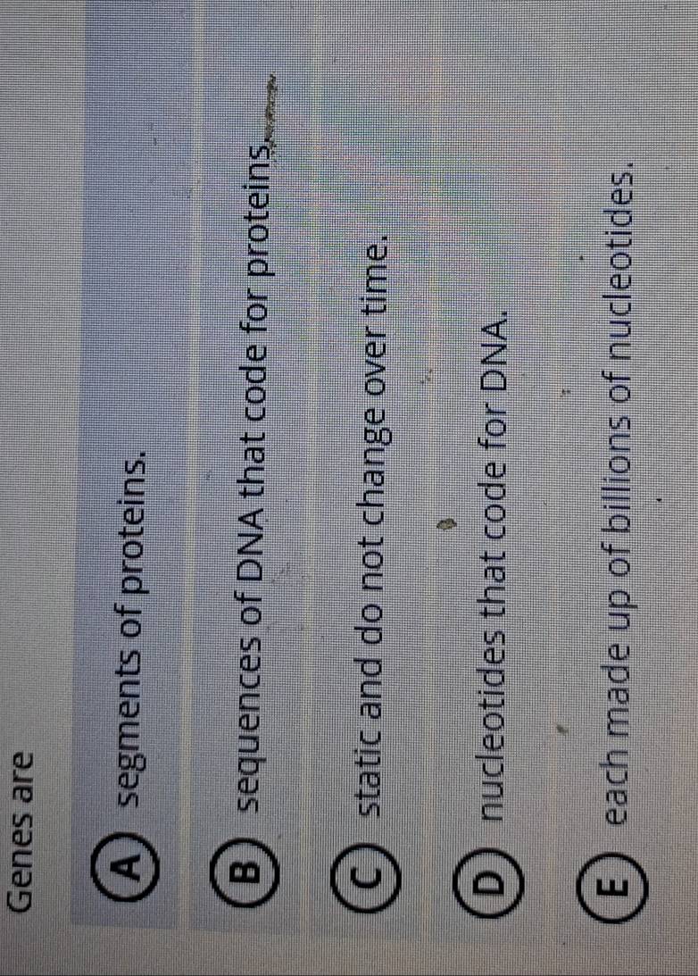 Genes are
A segments of proteins.
B sequences of DNA that code for proteins_
static and do not change over time.
D nucleotides that code for DNA.
E each made up of billions of nucleotides.