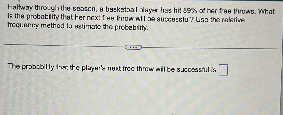 Halfway through the season, a basketball player has hit 89% of her free throws. What 
is the probability that her next free throw will be successful? Use the relative 
frequency method to estimate the probability. 
The probability that the player's next free throw will be successful is □.