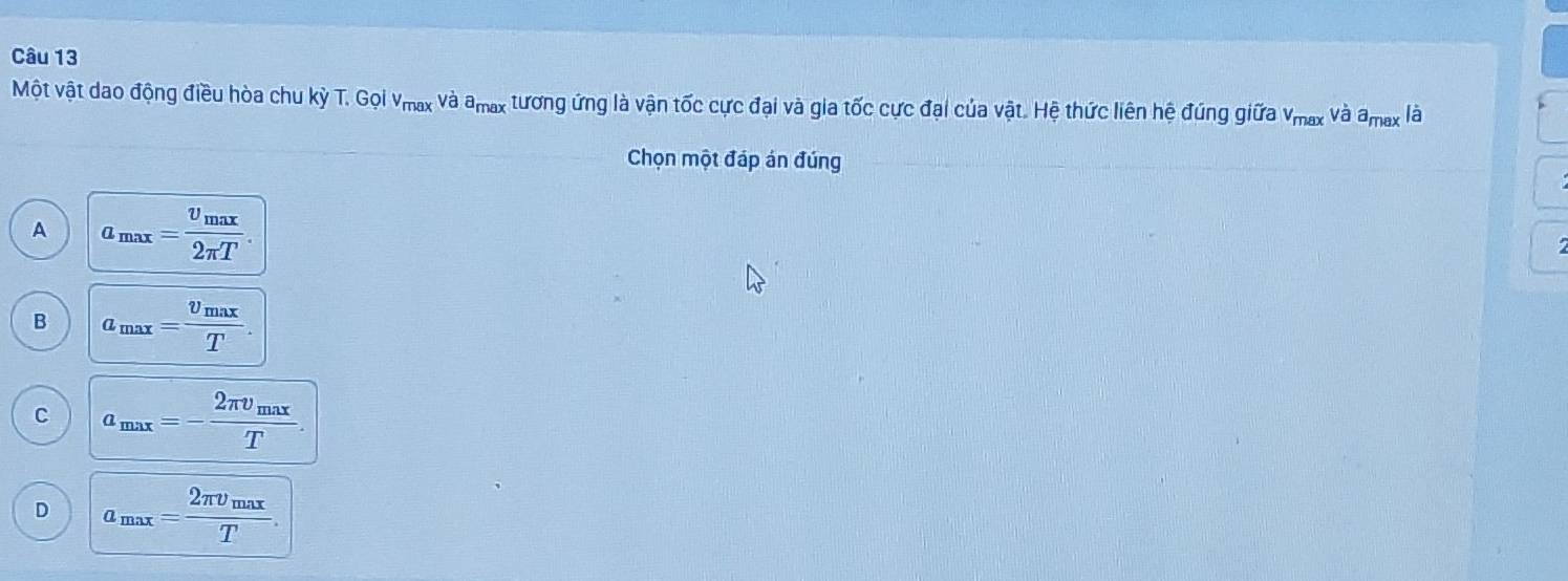 Một vật dao động điều hòa chu kỳ T. Gọi Vmax và amax tương ứng là vận tốc cực đại và gia tốc cực đại của vật. Hệ thức liên hệ đúng giữa v_max và a_max là
Chọn một đáp án đúng
A a_max=frac v_max2π T.
B a_max=frac v_maxT.
C a_max=-frac 2π v_maxT.
D a_max=frac 2π v_maxT.