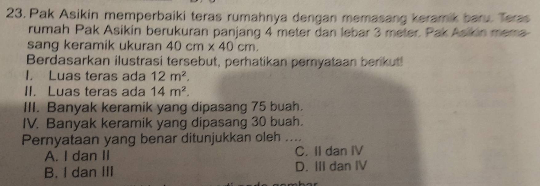 Pak Asikin memperbaiki teras rumahnya dengan memasang keramik baru. Teras
rumah Pak Asikin berukuran panjang 4 meter dan lebar 3 meter. Pak Asikin mera
sang keramik ukuran 40cm* 40cm, 
Berdasarkan ilustrasi tersebut, perhatikan pernyataan berikut!
I. Luas teras ada 12m^2. 
II. Luas teras ada 14m^2. 
III. Banyak keramik yang dipasang 75 buah.
IV. Banyak keramik yang dipasang 30 buah.
Pernyataan yang benar ditunjukkan oleh _
A. I dan II C. II dan IV
B. I dan III D. III dan IV