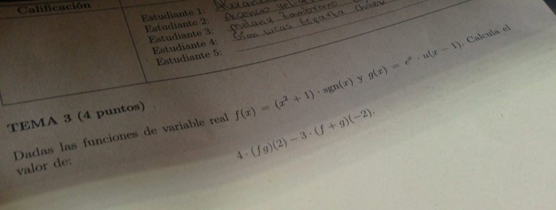 Calificación 
Estudiante 1: 
_ 
__ 
_ 
Estudiante 2: 
_ 
Estudiante 3: 
_ 
Estudiante 4: 
Estudiante 5: 
TEMA 3 (4 puntos)
f(x)=(x^2+1)· sgn(x) _ y g(x)=e^x· u(x-1). Calcula el 
Dadas las funciones de variable real (fg)(2)-3· (f+g)(-2). 
valor de: 
a 1.