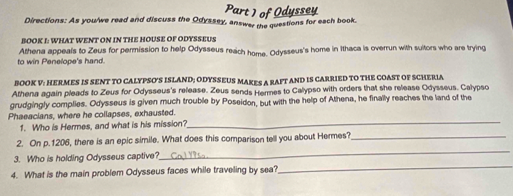 of Odyssey 
Directions: As you/we read and discuss the Odyssey, answer the questions for each book. 
BOOK I: WHAT WENT ON IN THE HOUSE OF ODYSSEUS 
Athena appeals to Zeus for permission to help Odysseus reach home. Odysseus's home in Ithaca is overrun with suitors who are trying 
to win Penelope's hand. 
BOOK V: HERMES IS SENT TO CALYPSO'S ISLAND; ODYSSEUS MAKES A RAFT AND IS CARRIED TO THE COAST OF SCHERIA 
Athena again pleads to Zeus for Odysseus's release. Zeus sends Hermes to Calypso with orders that she release Odysseus. Calypso 
grudgingly complies. Odysseus is given much trouble by Poseidon, but with the help of Athena, he finally reaches the land of the 
Phaeacians, where he collapses, exhausted. 
1. Who is Hermes, and what is his mission? 
_ 
2. On p.1206, there is an epic simile. What does this comparison tell you about Hermes?_ 
3. Who is holding Odysseus captive? 
_ 
4. What is the main problem Odysseus faces while traveling by sea? 
_