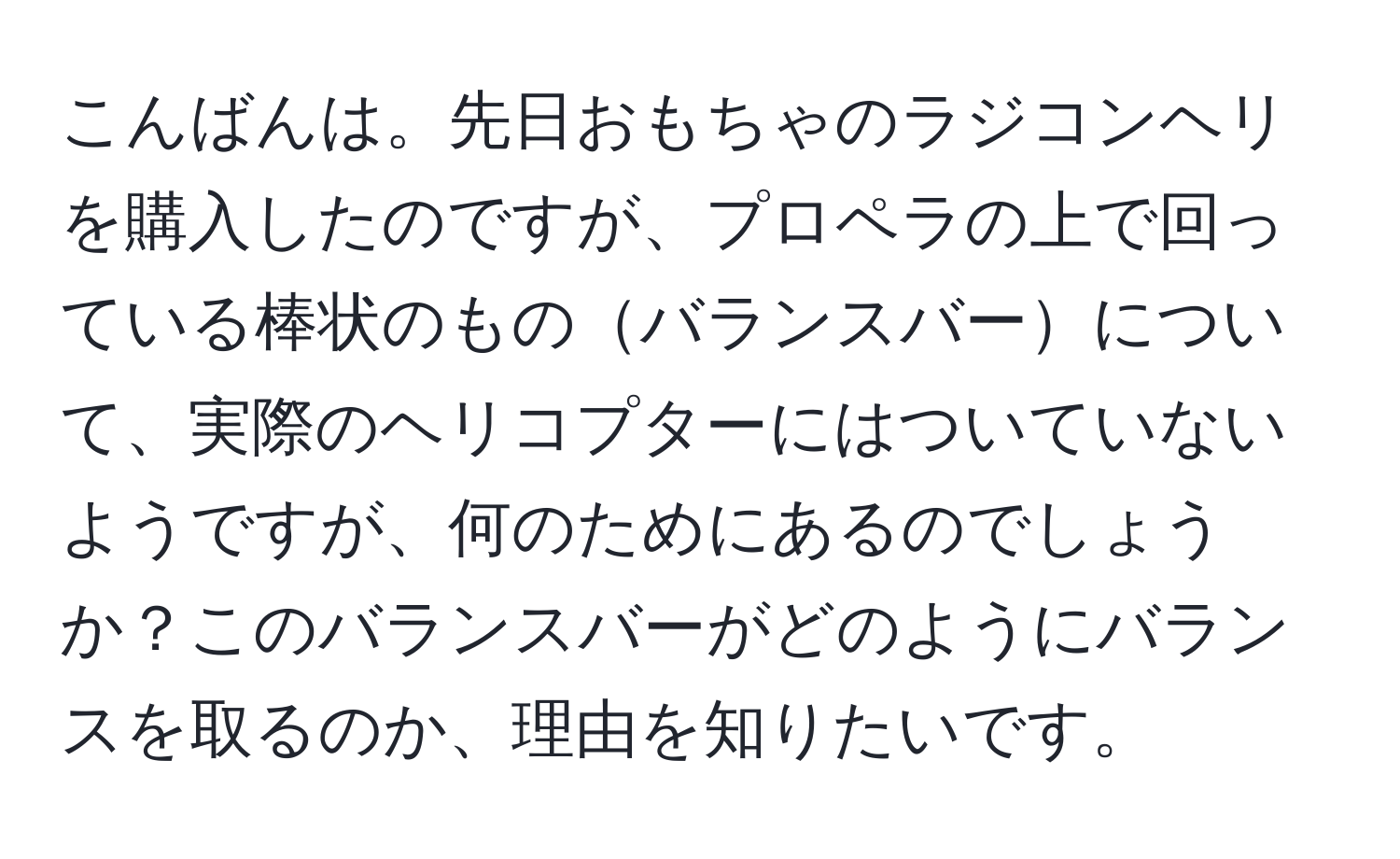 こんばんは。先日おもちゃのラジコンヘリを購入したのですが、プロペラの上で回っている棒状のものバランスバーについて、実際のヘリコプターにはついていないようですが、何のためにあるのでしょうか？このバランスバーがどのようにバランスを取るのか、理由を知りたいです。