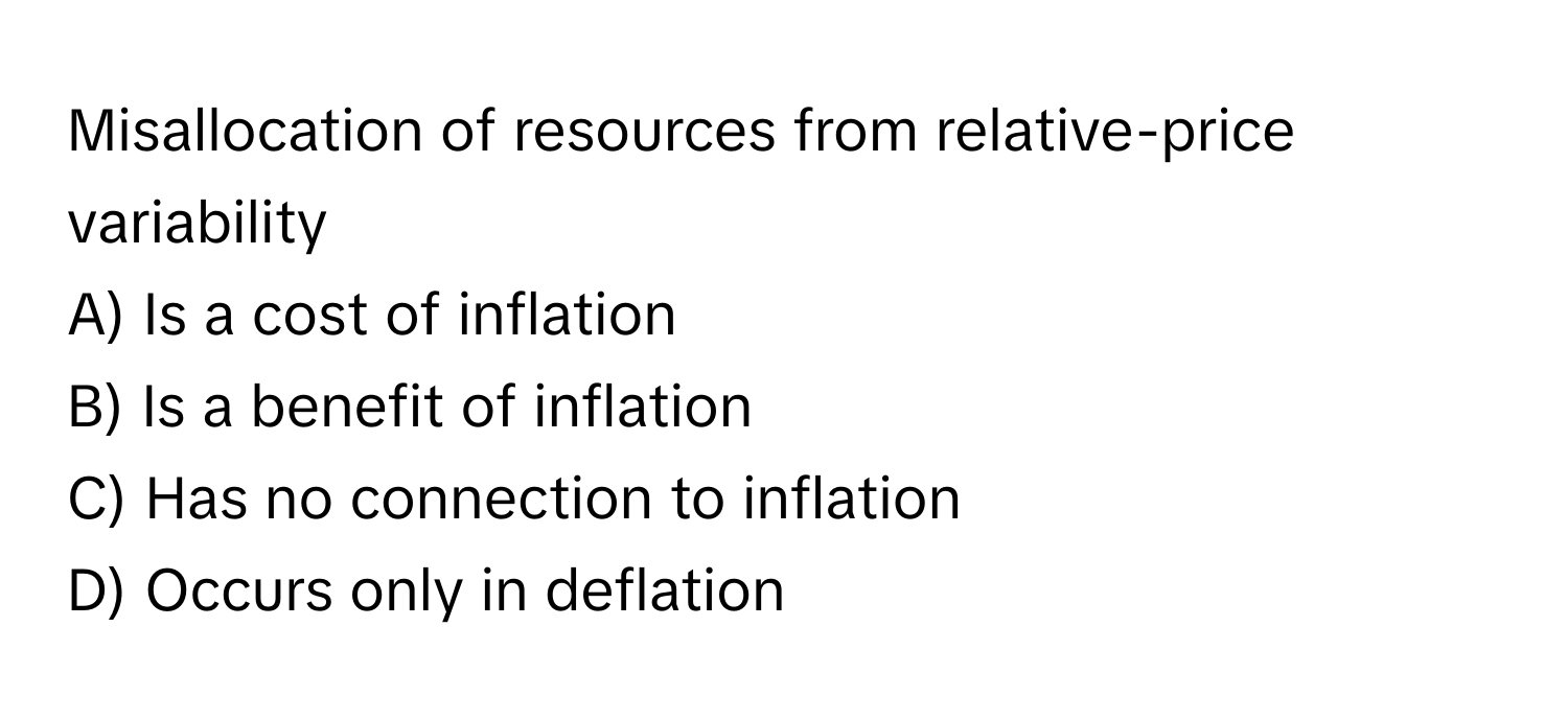 Misallocation of resources from relative-price variability 

A) Is a cost of inflation 
B) Is a benefit of inflation 
C) Has no connection to inflation 
D) Occurs only in deflation