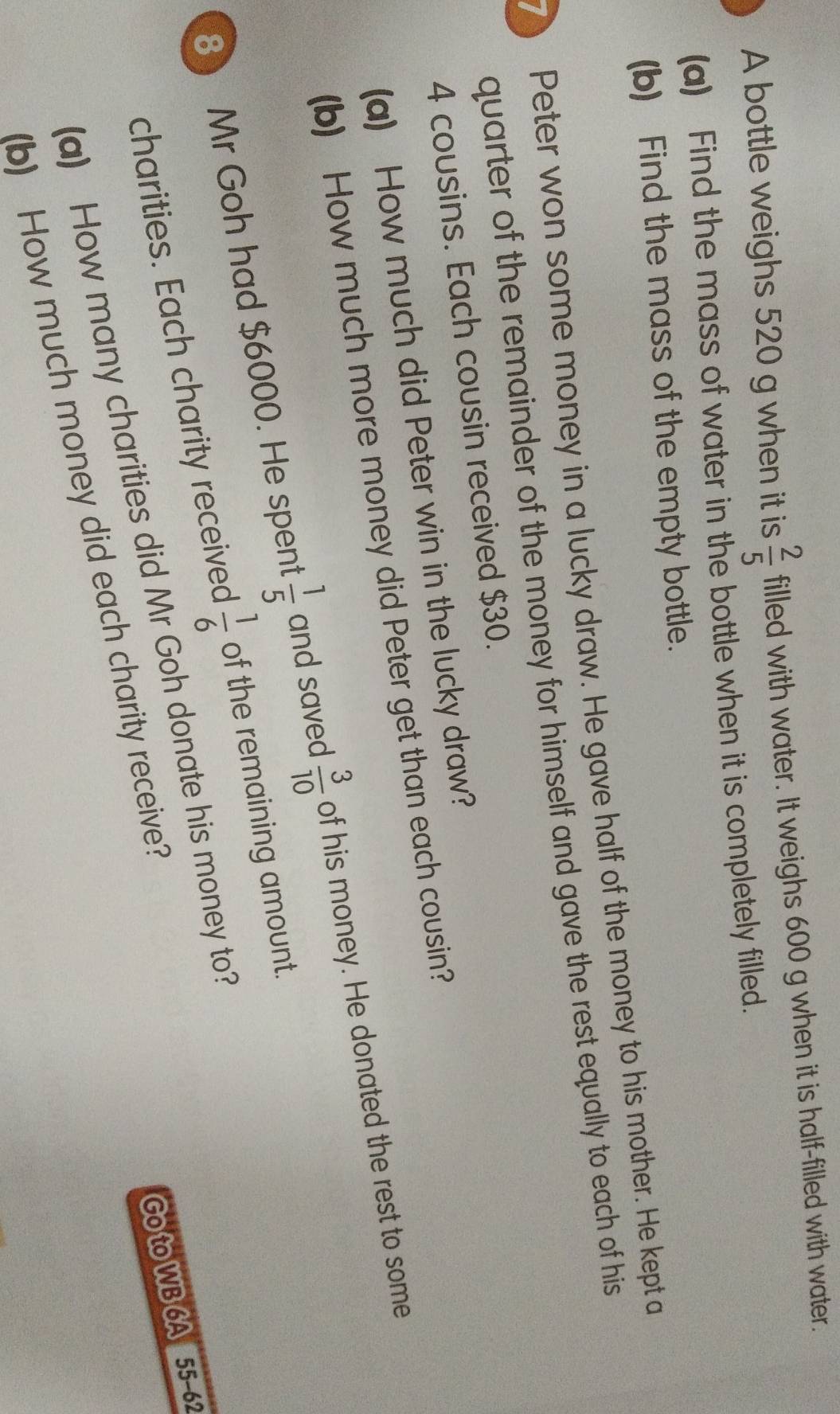 A bottle weighs 520 g when it is  2/5  filled with water. It weighs 600 g when it is half-filled with water. 
(a) Find the mass of water in the bottle when it is completely filled. 
(b) Find the mass of the empty bottle. 
7 Peter won some money in a lucky draw. He gave half of the money to his mother. He kept a 
quarter of the remainder of the money for himself and gave the rest equally to each of his
4 cousins. Each cousin received $30. 
(a) How much did Peter win in the lucky draw? 
(b) How much more money did Peter get than each cousin? 
8 Mr Goh had $6000. He spent  1/5  and saved  3/10  of his money. He donated the rest to some 
charities. Each charity received  1/6  of the remaining amount. 
(a) How many charities did Mr Goh donate his money to? 
(b) How much money did each charity receive? 
Go to WB 6A 55-62