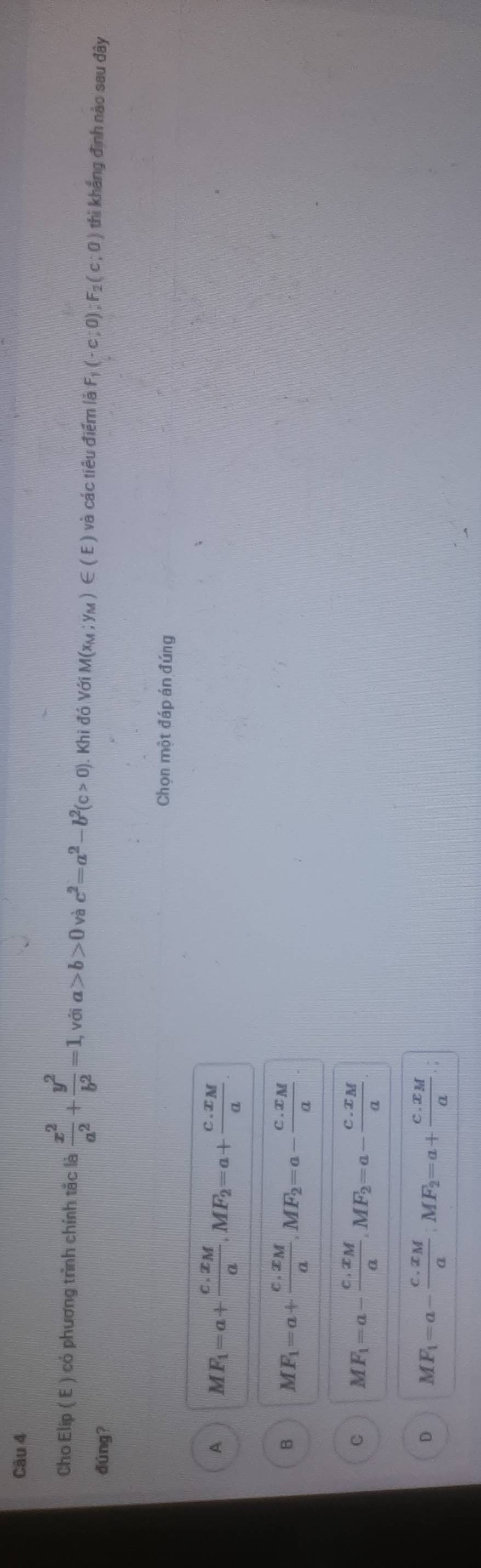 Cho Elip ( E ) có phương trình chính tắc là  x^2/a^2 + y^2/b^2 =1 , với a>b>0 và c^2=a^2-b^2(c>0). Khi đó Với N A(x_M;y_M)∈ (E) và các tiêu điểm là F_1(-c;0); F_2(c;0) thì khắng định nào sau đây
đúng?
Chọn một đáp án đúng
A MF_1=a+frac c.x_Ma, MF_2=a+frac c.x_Ma
B MF_1=a+frac c.x_Ma, MF_2=a-frac c.x_Ma.
C MF_1=a-frac c.x_Ma, MF_2=a-frac c.x_Ma
D MF_1=a-frac c.x_Ma, MF_2=a+frac c.x_Ma.