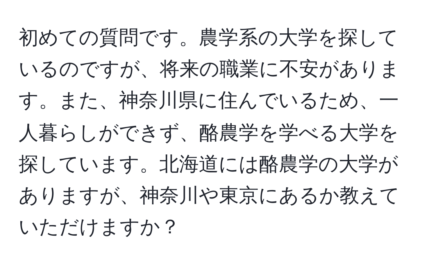 初めての質問です。農学系の大学を探しているのですが、将来の職業に不安があります。また、神奈川県に住んでいるため、一人暮らしができず、酪農学を学べる大学を探しています。北海道には酪農学の大学がありますが、神奈川や東京にあるか教えていただけますか？