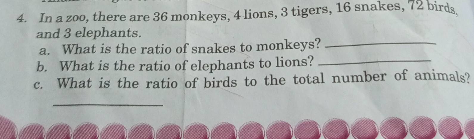 In a zoo, there are 36 monkeys, 4 lions, 3 tigers, 16 snakes, 72 birds, 
and 3 elephants. 
a. What is the ratio of snakes to monkeys?_ 
b. What is the ratio of elephants to lions?_ 
c. What is the ratio of birds to the total number of animals? 
_