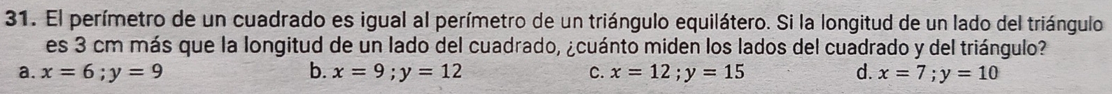 El perímetro de un cuadrado es igual al perímetro de un triángulo equilátero. Si la longitud de un lado del triángulo
es 3 cm más que la longitud de un lado del cuadrado, ¿cuánto miden los lados del cuadrado y del triángulo?
a. x=6; y=9 b. x=9; y=12 C. x=12; y=15 d. x=7; y=10