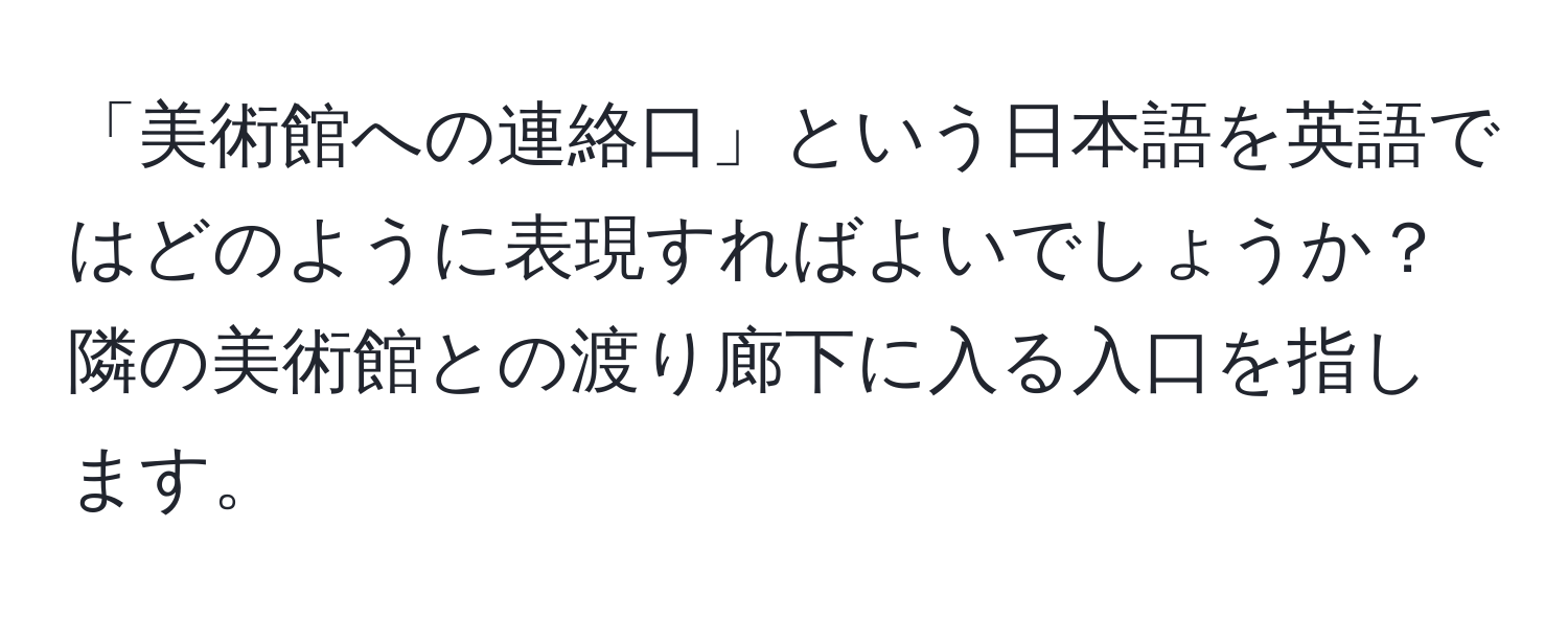 「美術館への連絡口」という日本語を英語ではどのように表現すればよいでしょうか？隣の美術館との渡り廊下に入る入口を指します。