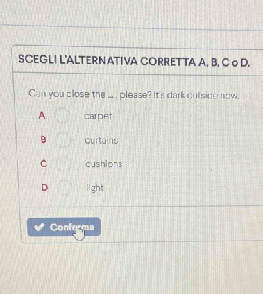 SCEGLI L'ALTERNATIVA CORRETTA A, B, C o D.
Can you close the ... , please? It's dark outside now.
A carpet
B curtains
C cushions
D light
Conferma