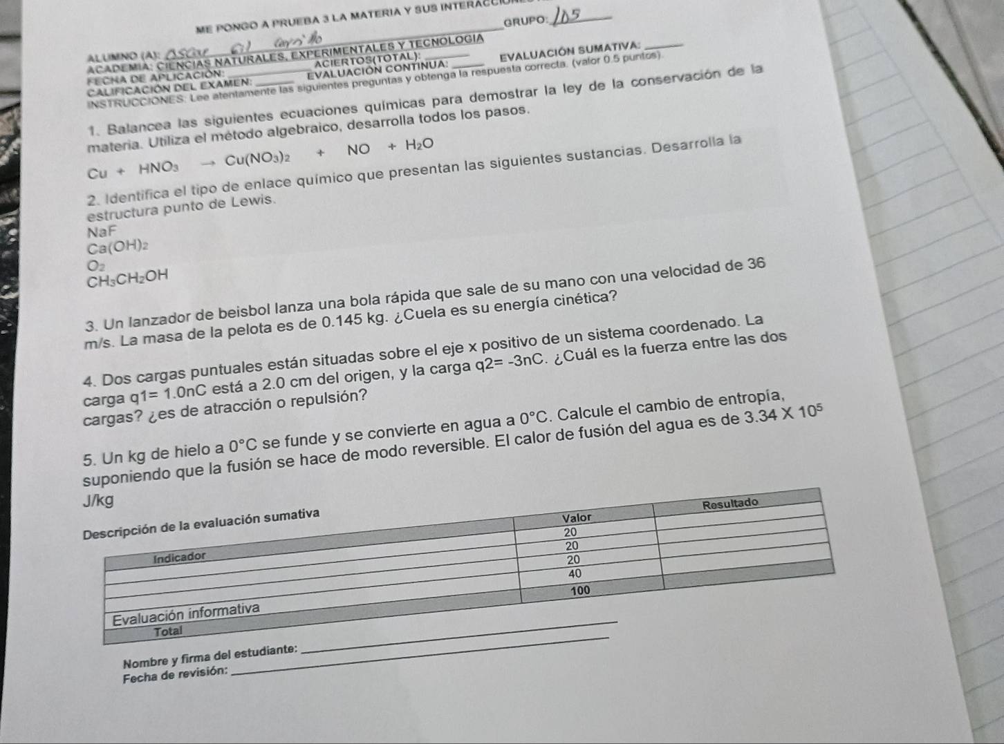 me pongo a prUEBa 3 la MatERia y suS interÁcuIa_
GRUPO:
_
ACADEMIA: CIENCIAS NATURALES, EXPERIMENTALES Y TECNOLOGIA
ALUMNO (A):
ACIERTOS(TOTAL):
Calificación del examen: EVALUACIÓN CONTINUA. EVALUACIÓN SUMATIVA:_
ECHA DE APLICACIÓN:_
INSTRUCCIONES. Lee atentamente las siguientes preguntas y obtenga la respuesta correcta. (valor 0.5 puntos)
1. Balancea las siguientes ecuaciones químicas para demostrar la ley de la conservación de la
materia. Utiliza el método algebraico, desarrolla todos los pasos.
Cu+HNO_3to Cu(NO_3)_2+NO+H_2O
2. Identifica el tipo de enlace químico que presentan las siguientes sustancias. Desarrolla la
estructura punto de Lewis.
NaF
Ca(OH)_2
O_2
CH_3CH_2OH
3. Un lanzador de beisbol lanza una bola rápida que sale de su mano con una velocidad de 36
m/s. La masa de la pelota es de 0.145 kg. ¿Cuela es su energía cinética?
4. Dos cargas puntuales están situadas sobre el eje x positivo de un sistema coordenado. La
carga q1=1.0nC está a 2.0 cm del origen, y la carga q2=-3nC ¿Cuál es la fuerza entre las dos
cargas? ¿es de atracción o repulsión?
5. Un kg de hielo a 0°C se funde y se convierte en agua a 0°C. Calcule el cambio de entropía,
poniendo que la fusión se hace de modo reversible. El calor de fusión del agua es de 3.34* 10^5
_
Nombre y firma del estudiante:
Fecha de revisión: