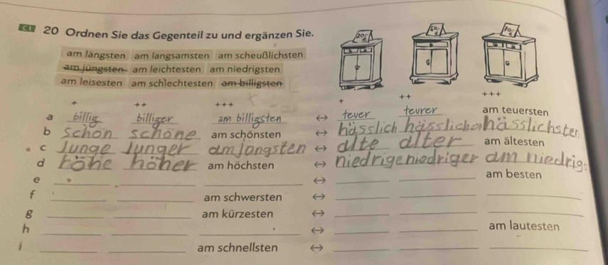 Ordnen Sie das Gegenteil zu und ergänzen Sie. 
am längsten am langsamsten am scheußlichsten 
6 
。 
am jüngsten- am leichtesten am niedrigsten 
am leisesten am schlechtesten am billigsten 
+ + 
+ + + + 
_ 
_am teuersten 
__ 
a 
_ 
_ 
b 
_ 
_ 
_ 
_am schönsten am ältesten 
_ 
_C 
_ 
am höchsten 
__ 
d ___am besten 
e 
__ 
_ 
f 
_ 
_am schwersten 
_ 
_ 
_ 
g __am kürzesten 
_ 
_ 
_ 
h 
_ 
__ 
_ 
_am lautesten 
i __am schnellsten 
_ 
__