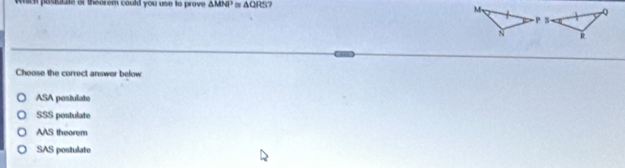 which postutate or theorem could you use to prove △ MNI^3 m △ QRS
Choose the correct answer below
ASA pestulate
SSS postulate
AAS theorem
SAS postulate
