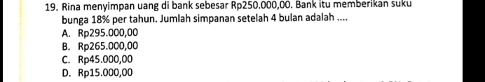 Rina menyimpan uang di bank sebesar Rp250.000,00. Bank itu memberikan suku
bunga 18% per tahun. Jumlah simpanan setelah 4 bulan adalah ....
A. Rp295.000,00
B. Rp265.000,00
C. Rp45.000,00
D. Rp15.000,00