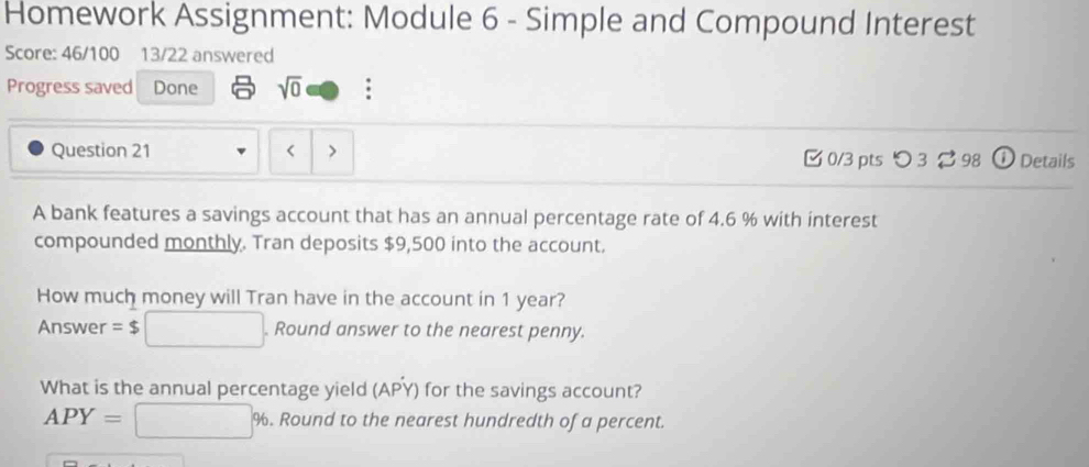 Homework Assignment: Module 6 - Simple and Compound Interest 
Score: 46/100 13/22 answered 
Progress saved Done sqrt(0) 
Question 21 < 0/3 pts つ 3 ⇄ 98 ① Details 
A bank features a savings account that has an annual percentage rate of 4.6 % with interest 
compounded monthly. Tran deposits $9,500 into the account. 
How much money will Tran have in the account in 1 year? 
Answer =$□. . Round answer to the nearest penny. 
What is the annual percentage yield (APY) for the savings account?
APY=□ % %. Round to the nearest hundredth of a percent.