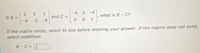 If B=beginbmatrix 2&5&1 -4&-3&-9endbmatrix and C=beginbmatrix -4&3&-4 9&0&1endbmatrix , what is B-C
If the matrix exists, select its size before entering your answer. If the matrix does not exist,
select undefined.
B-C=[□ ]