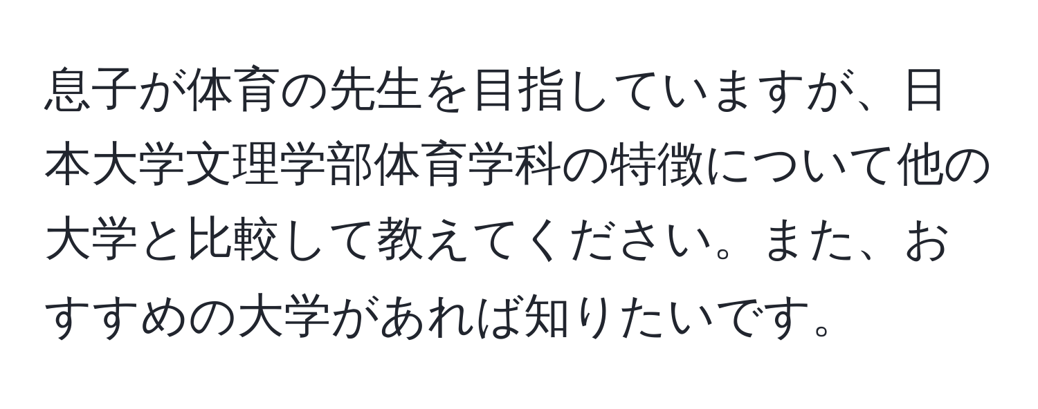 息子が体育の先生を目指していますが、日本大学文理学部体育学科の特徴について他の大学と比較して教えてください。また、おすすめの大学があれば知りたいです。