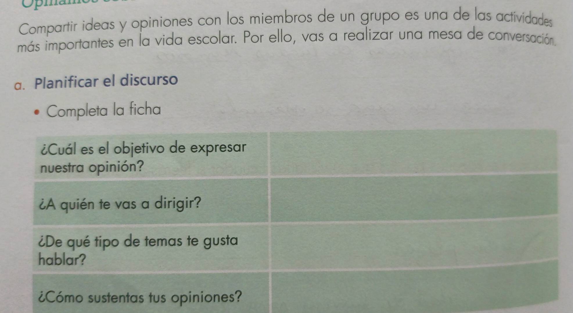 Opia 
Compartir ideas y opiniones con los miembros de un grupo es una de las actividades 
más importantes en la vida escolar. Por ello, vas a realizar una mesa de conversación. 
a. Planificar el discurso 
Completa la ficha 
¿Cuál es el objetivo de expresar 
nuestra opinión? 
¿A quién te vas a dirigir? 
¿De qué tipo de temas te gusta 
hablar? 
¿Cómo sustentas tus opiniones?