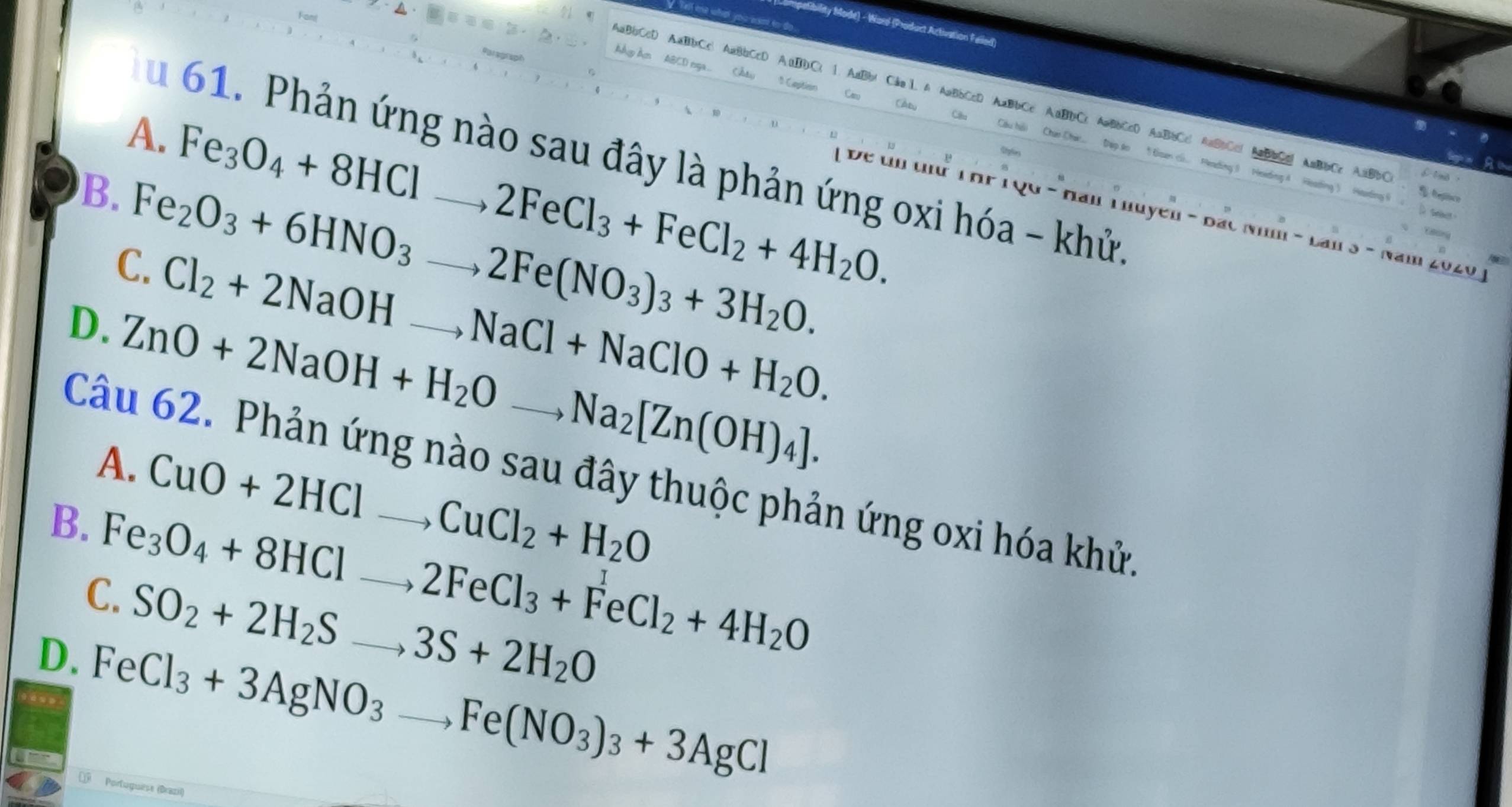 mpetibility Mode) - Word (Product Activation Falled)
AaBbCcD AaBbCc AaBbCcD A
Ay Am ABCD nga
A. Fe_3O_4+8HClto 2FeCl_3+FeCl_2+4H_2O. 
u 61. Phản ứng nào sau đây là phản ứng oxi hóa - khử.
Đề un tứ T hP 1 Q0 - Nan T huyen - Đác Nhm - Lan 3 - Năm 2020 )
B. Fe_2O_3+6HNO_3to 2Fe(NO_3)_3+3H_2O. __
C. Cl_2+2NaOHto NaCl+NaClO+H_2O.
D. ZnO+2NaOH+H_2Oto Na_2[Zn(OH)_4]. __
Câu 62. Phản ứng nào sau đây thuộc phản ứng oxi hóa khử.
A. CuO+2HCl to CuCl_2+H_2O
B. Fe_3O_4+8HClto 2FeCl_3+FeCl_2+4H_2O __
C. SO_2+2H_2Sto 3S+2H_2O
D. FeCl_3+3AgNO_3to Fe(NO_3)_3+3AgCl _
€ Portuguese (Brazil)