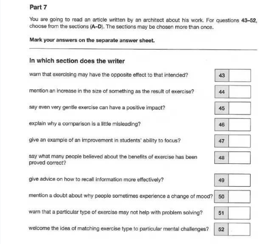 You are going to read an article written by an architect about his work. For questions 43-52, 
choose from the sections (A-D). The sections may be chosen more than once. 
Mark your answers on the separate answer sheet. 
In which section does the writer 
warn that exercising may have the opposite effect to that intended? 43
mention an increase in the size of something as the result of exercise? 44
say even very gentle exercise can have a positive impact? 45
explain why a comparison is a little misleading? 46
give an example of an improvement in students' ability to focus? 47
say what many people believed about the benefits of exercise has been 48
proved correct? 
give advice on how to recall information more effectively? 49
mention a doubt about why people sometimes experience a change of mood? 50
warn that a particular type of exercise may not help with problem solving? 51
welcome the idea of matching exercise type to particular mental challenges? 52