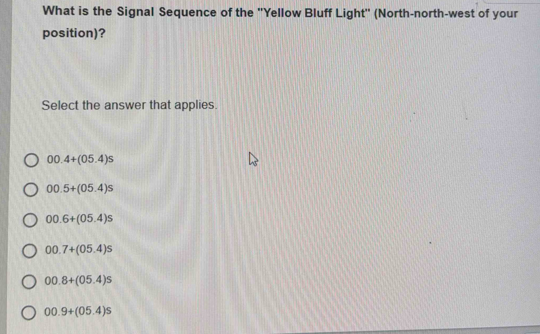 What is the Signal Sequence of the ''Yellow Bluff Light'' (North-north-west of your
position)?
Select the answer that applies.
00.4+(05.4)s
00.5+(05.4)s
00.6+(05.4)s
00.7+(05.4)s
00.8+(05.4)s
00.9+(05.4)s