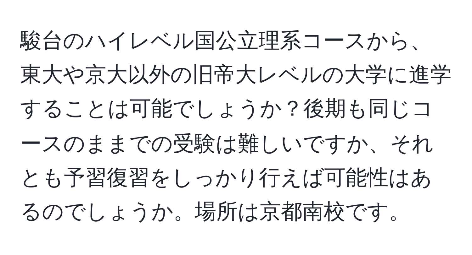 駿台のハイレベル国公立理系コースから、東大や京大以外の旧帝大レベルの大学に進学することは可能でしょうか？後期も同じコースのままでの受験は難しいですか、それとも予習復習をしっかり行えば可能性はあるのでしょうか。場所は京都南校です。