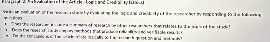 Paragraph 2: An Evaluation of the Article—Logic and Credibility (Ethics) 
Write an evaluation of the research study by evaluating the logic and credibility of the researcher by responding to the following 
questions 
Does the researcher include a summary of research by other researchers that relates to the topic of the study? 
Does the research study employ methods that produce reliability and verifiable results? 
Do the conclusions of the article relate logically to the research question and methods?