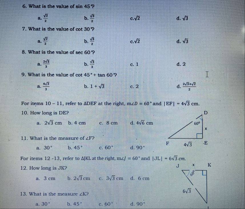 What is the value of sin 45 ?
b.
a.  sqrt(2)/2   sqrt(3)/2  C sqrt(2) d. sqrt(3)
7. What is the value of cot 30°
b.
a.  sqrt(2)/2   sqrt(3)/2  sqrt(2) d. sqrt(3)
c.
8. What is the value of sec 60 ?
b.
a.  2sqrt(3)/3   sqrt(3)/3  c. 1 d. 2
9. What is the value of cot 45°+tan 60 ?
a.  4sqrt(3)/3  b. 1+sqrt(3) c. 2 d.  (2sqrt(3)+sqrt(2))/2 
For items 10-11 , refer to △ DEF at the right, m∠ D=60° and |EF|=4sqrt(3)cm.
10. How long is DE?
a. 2sqrt(3)cm b. 4 cm c. 8 cm d. 4sqrt(6)cm
11. What is the measure of ∠ F 2
a. 30° b. 45° c. 60° d. 90°
For items 12 -13 , refer to △ JKL at the right, m∠ J=60° and |JL|=6sqrt(3)cm.
12. How long is JK?
a. 3 cm b. 2sqrt(3)cm c. 3sqrt(3)cm d. 6 cm
13. What is the measure ∠ K 2
a. 30° b. 45° c. 60° d. 90°