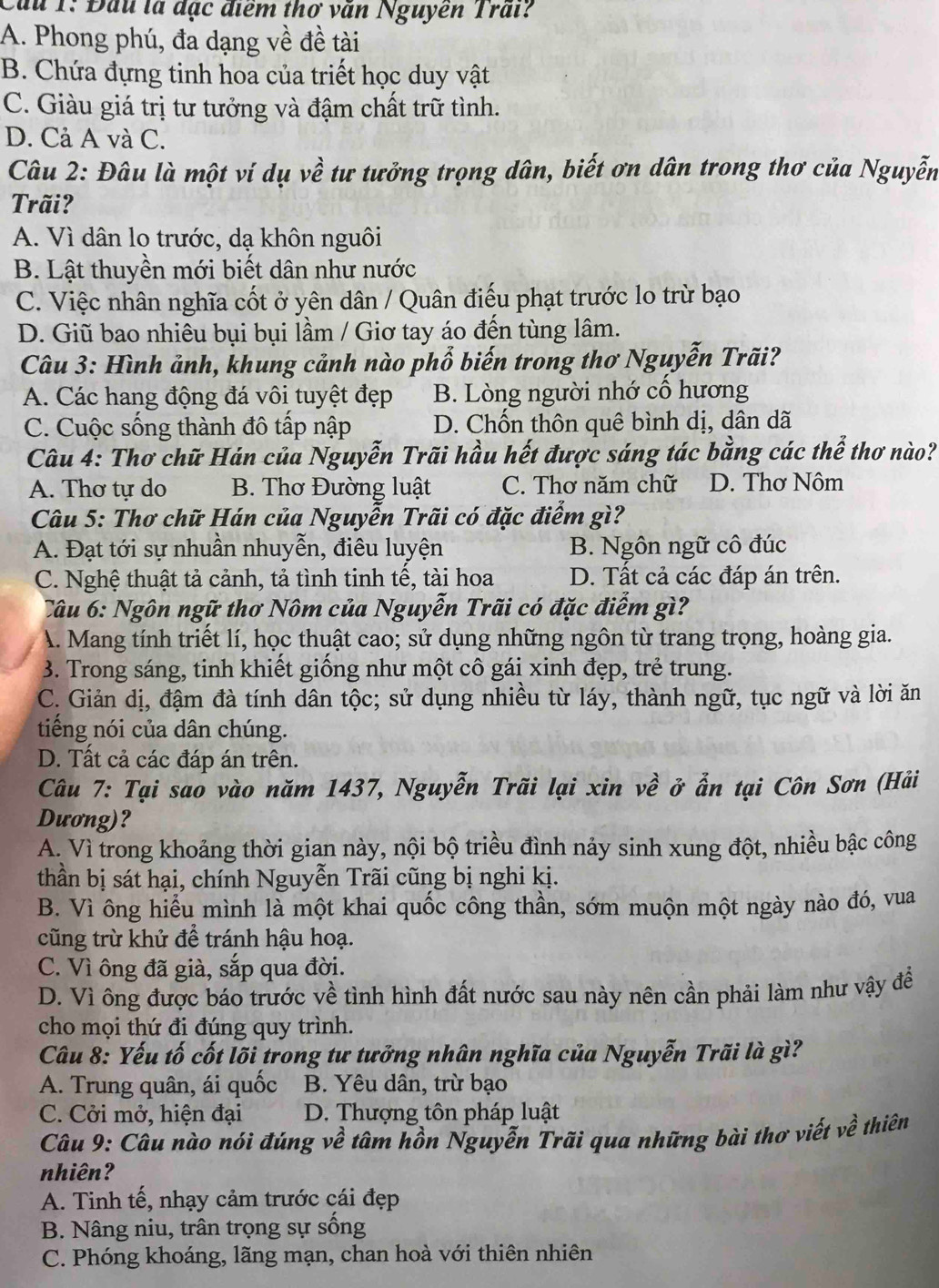 Cầu 1: Đầu là đặc điểm thơ văn Nguyễn Trấi?
A. Phong phú, đa dạng về đề tài
B. Chứa đựng tinh hoa của triết học duy vật
C. Giàu giá trị tư tưởng và đậm chất trữ tình.
D. Cả A và C.
Câu 2: Đâu là một ví dụ về tư tưởng trọng dân, biết ơn dân trong thơ của Nguyễn
Trãi?
A. Vì dân lo trước, dạ khôn nguôi
B. Lật thuyền mới biết dân như nước
C. Việc nhân nghĩa cốt ở yên dân / Quân điếu phạt trước lo trừ bạo
D. Giũ bao nhiêu bụi bụi lầm / Giơ tay áo đến tùng lâm.
Câu 3: Hình ảnh, khung cảnh nào phổ biến trong thơ Nguyễn Trãi?
A. Các hang động đá vôi tuyệt đẹp B. Lòng người nhớ cổ hương
C. Cuộc sống thành đô tấp nập D. Chốn thôn quê bình dị, dân dã
Câu 4: Thơ chữ Hán của Nguyễn Trãi hầu hết được sáng tác bằng các thể thơ nào?
A. Thơ tự do B. Thơ Đường luật C. Thơ năm chữ D. Thơ Nôm
Câu 5: Thơ chữ Hán của Nguyễn Trãi có đặc điểm gì?
A. Đạt tới sự nhuần nhuyễn, điêu luyện B. Ngôn ngữ cô đúc
C. Nghệ thuật tả cảnh, tả tình tinh tế, tài hoa D. Tất cả các đáp án trên.
Câu 6: Ngôn ngữ thơ Nôm của Nguyễn Trãi có đặc điểm gì?
A. Mang tính triết lí, học thuật cao; sử dụng những ngôn từ trang trọng, hoàng gia.
3. Trong sáng, tinh khiết giống như một cô gái xinh đẹp, trẻ trung.
C. Giản dị, đậm đà tính dân tộc; sử dụng nhiều từ láy, thành ngữ, tục ngữ và lời ăn
tiếng nói của dân chúng.
D. Tất cả các đáp án trên.
Câu 7: Tại sao vào năm 1437, Nguyễn Trãi lại xin về ở ẩn tại Côn Sơn (Hải
Dương)?
A. Vì trong khoảng thời gian này, nội bộ triều đình nảy sinh xung đột, nhiều bậc công
thần bị sát hại, chính Nguyễn Trãi cũng bị nghi kị.
B. Vì ông hiểu mình là một khai quốc công thần, sớm muộn một ngày nào đó, vua
cũng trừ khử để tránh hậu hoạ.
C. Vì ông đã già, sắp qua đời.
D. Vì ông được báo trước về tình hình đất nước sau này nên cần phải làm như vậy đề
cho mọi thứ đi đúng quy trình.
Câu 8: Yếu tố cốt lõi trong tư tưởng nhân nghĩa của Nguyễn Trãi là gì?
A. Trung quân, ái quốc B. Yêu dân, trừ bạo
C. Cởi mở, hiện đại D. Thượng tôn pháp luật
Câu 9: Câu nào nói đúng về tâm hồn Nguyễn Trãi qua những bài thơ viết vhat e thiên
nhiên?
A. Tinh tế, nhạy cảm trước cái đẹp
B. Nâng niu, trân trọng sự sồng
C. Phóng khoáng, lãng mạn, chan hoà với thiên nhiên