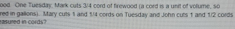 ood. One Tuesday, Mark cuts 3/4 cord of firewood (a cord is a unit of volume, so 
red in gallons). Mary cuts 1 and 1/4 cords on Tuesday and John cuts 1 and 1/2 cords 
asured in cords?