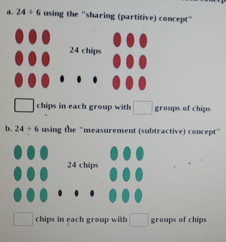 24/ 6 using the "sharing (partitive) concept" 
chips in each group with groups of chips 
b. 24/ 6 using the "measurement (subtractive) concept" 
chips in each group with □ groups of chips