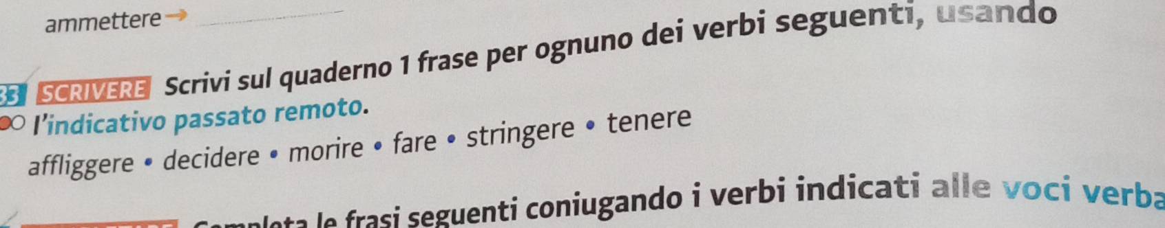 ammettere 
SCRVERE Scrivi sul quaderno 1 frase per ognuno dei verbi seguenti, usando 
∞ I’indicativo passato remoto. 
affliggere • decidere • morire • fare • stringere • tenere 
M aa e asi seguenti coniugando i verbi indicati alle voci verba