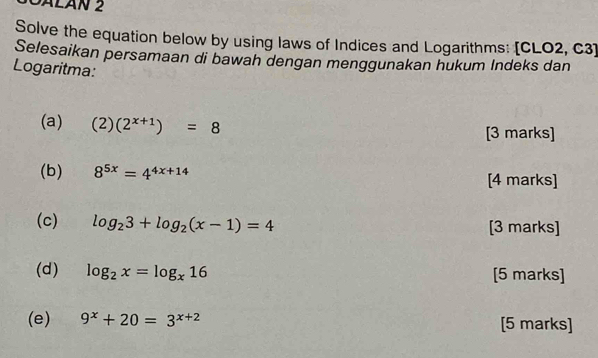 DALáN 2 
Solve the equation below by using laws of Indices and Logarithms: [CLO2, C3] 
Selesaikan persamaan di bawah dengan menggunakan hukum Indeks dan 
Logaritma: 
(a) (2)(2^(x+1))=8 [3 marks] 
(b) 8^(5x)=4^(4x+14) [4 marks] 
(c) log _23+log _2(x-1)=4 [3 marks] 
(d) log _2x=log _x16 [5 marks] 
(e) 9^x+20=3^(x+2) [5 marks]