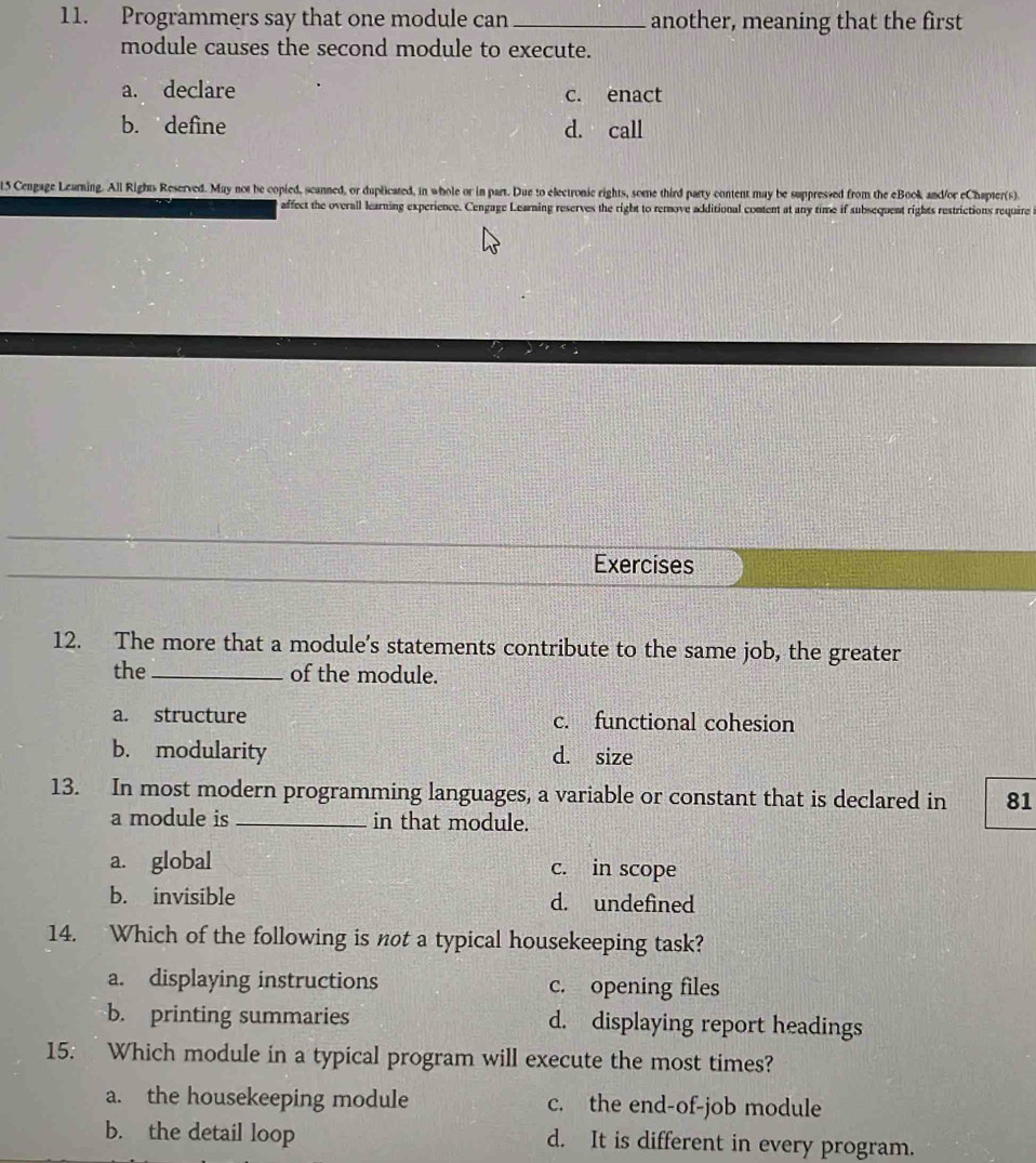 Programmers say that one module can _another, meaning that the first
module causes the second module to execute.
a. declare c. enact
b. define d. call
15 Cengage Learning. All Rights Reserved. May not be copied, scanned, or duplicated, in whole or in part. Due to electronic rights, some third party content may be suppressed from the eBook and/or eChapter(s).
affect the overall learning experience. Cengage Learning reserves the right to rerove acditional comtent at any time if subsequent rights restrictions require
Exercises
12. The more that a module's statements contribute to the same job, the greater
the_ of the module.
a. structure c. functional cohesion
b. modularity d. size
13. In most modern programming languages, a variable or constant that is declared in 81
a module is _in that module.
a. global c. in scope
b. invisible d. undefined
14. Which of the following is not a typical housekeeping task?
a. displaying instructions c. opening files
b. printing summaries d. displaying report headings
15. Which module in a typical program will execute the most times?
a. the housekeeping module c. the end-of-job module
b. the detail loop d. It is different in every program.