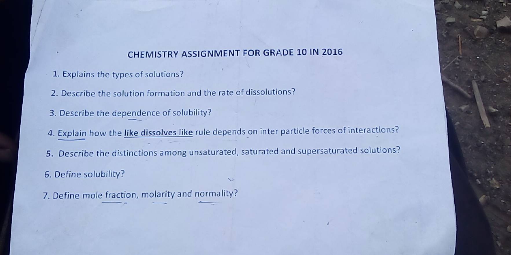 CHEMISTRY ASSIGNMENT FOR GRADE 10 IN 2016 
1. Explains the types of solutions? 
2. Describe the solution formation and the rate of dissolutions? 
3. Describe the dependence of solubility? 
4. Explain how the like dissolves like rule depends on inter particle forces of interactions? 
5. Describe the distinctions among unsaturated, saturated and supersaturated solutions? 
6. Define solubility? 
7. Define mole fraction, molarity and normality?