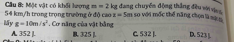 Một vật có khối lượng m=2kg đang chuyển động thẳng đều với vận tốc
54 km/h trong trọng trường ở độ cao z=5m so với mốc thế năng chọn là mặt đất
lấy g=10m/s^2. Cơ năng của vật bằng
A. 352 J. B. 325 J. C. 532 J. D. 523 J.