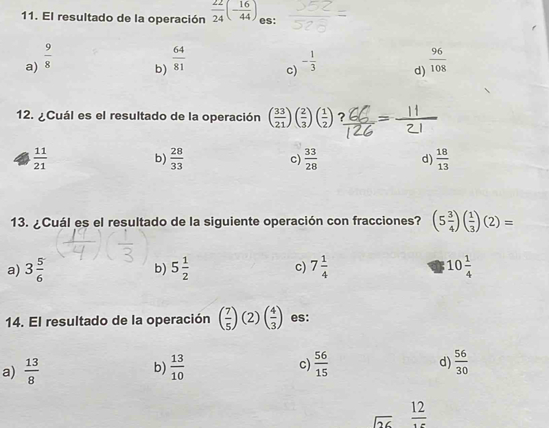 El resultado de la operación  22/24 (- 16/44 ) es:
a)  9/8   64/81  - 1/3   96/108 
b)
c)
d)
12. ¿Cuál es el resultado de la operación ( 33/21 )( 2/3 )( 1/2 ) ? -
 11/21 
b)  28/33   33/28   18/13 
c)
d)
13. ¿Cuál es el resultado de la siguiente operación con fracciones? (5 3/4 )( 1/3 )(2)=
a) 3 5/6  b) 5 1/2  c) 7 1/4  10 1/4 
14. El resultado de la operación ( 7/5 )(2)( 4/3 ) es:
a)  13/8   13/10  c)  56/15  d)  56/30 
b)
sqrt(26)  12/15 